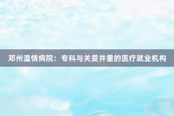 邓州温情病院：专科与关爱并重的医疗就业机构