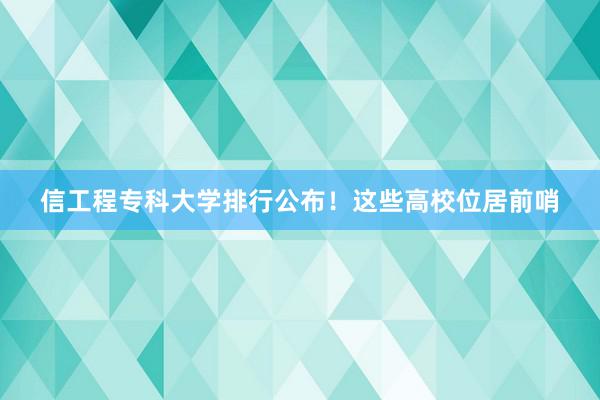 信工程专科大学排行公布！这些高校位居前哨