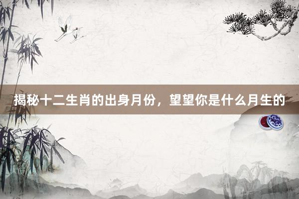 揭秘十二生肖的出身月份，望望你是什么月生的